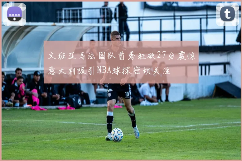 文班亚马法国队首秀狂砍27分震惊意大利吸引NBA球探密切关注