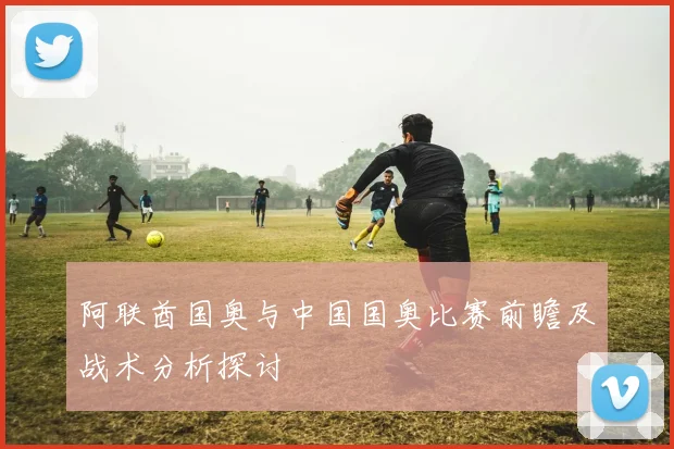 阿联酋国奥与中国国奥比赛前瞻及战术分析探讨