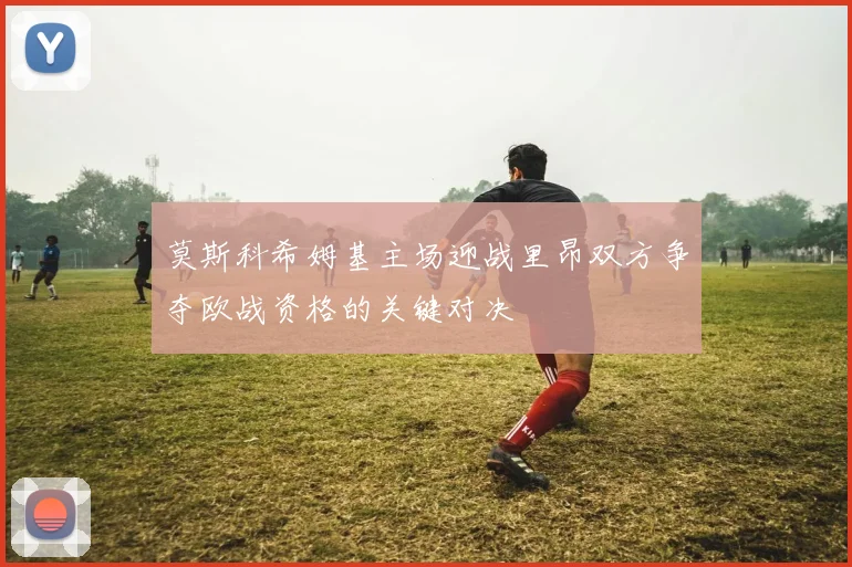 莫斯科希姆基主场迎战里昂双方争夺欧战资格的关键对决
