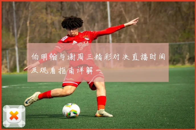 伯明翰与谢周三精彩对决直播时间及观看指南详解