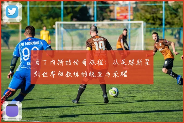马丁内斯的传奇旅程：从足球新星到世界级教练的蜕变与荣耀