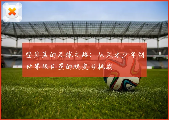 登贝莱的足球之路：从天才少年到世界级巨星的蜕变与挑战